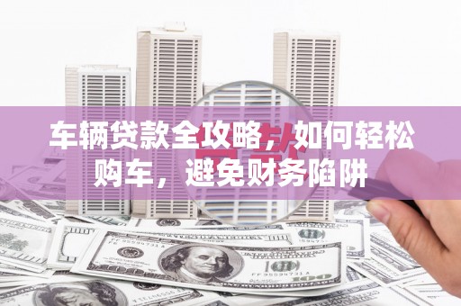 章贡车辆贷款全攻略，如何轻松购车，避免财务陷阱