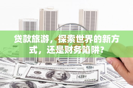 章贡贷款旅游，探索世界的新方式，还是财务陷阱？