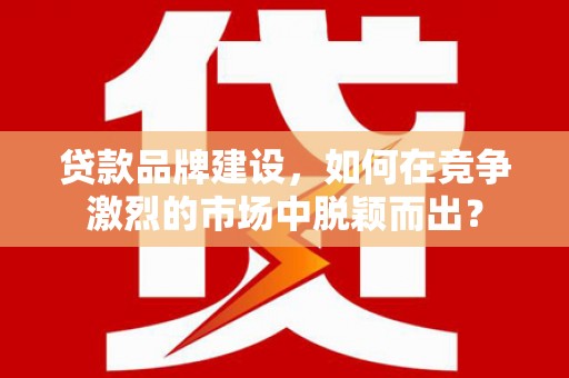 章贡贷款品牌建设，如何在竞争激烈的市场中脱颖而出？
